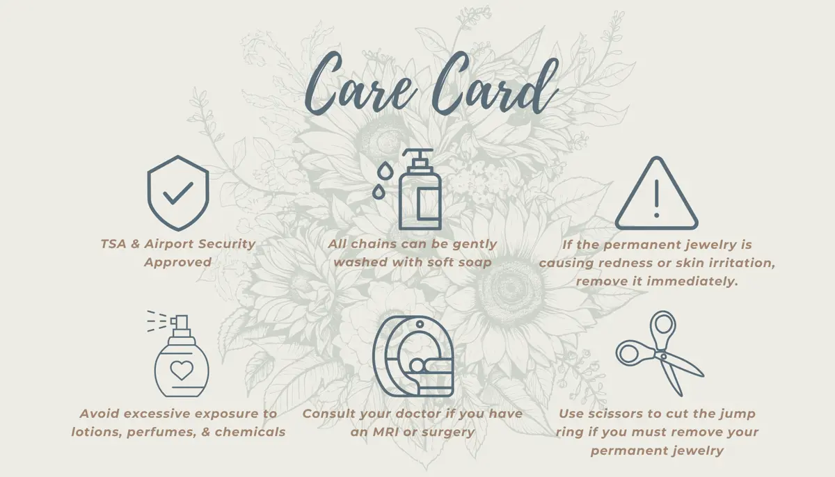 A care card with illustrations and instructions: 1) TSA & Airport Security Approved, 2) All chains can be gently washed with soft soap, 3) If the permanent jewelry is causing redness or skin irritation, remove it immediately, 4) Avoid excessive exposure to lotions, perfumes, and chemicals, 5) Consult your doctor if you have an MRI or surgery, 6) Use scissors to cut the jump ring if you must remove your permanent jewelry.